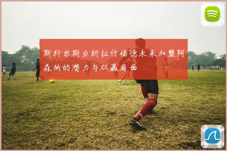 斯科尔斯分析拉什福德未来加盟阿森纳的潜力与双赢局面