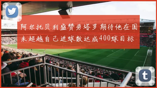 阿尔托贝利盛赞劳塔罗期待他在国米超越自己进球数达成400球目标
