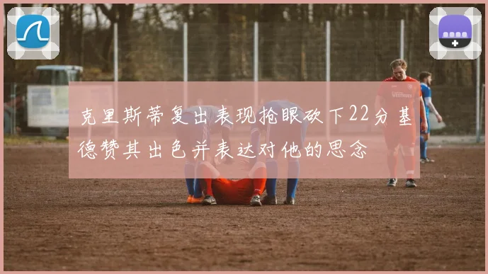 克里斯蒂复出表现抢眼砍下22分基德赞其出色并表达对他的思念