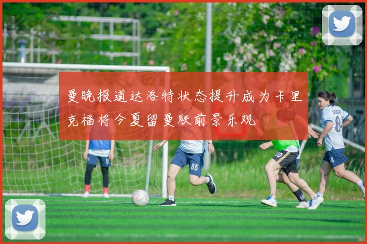 曼晚报道达洛特状态提升成为卡里克福将今夏留曼联前景乐观