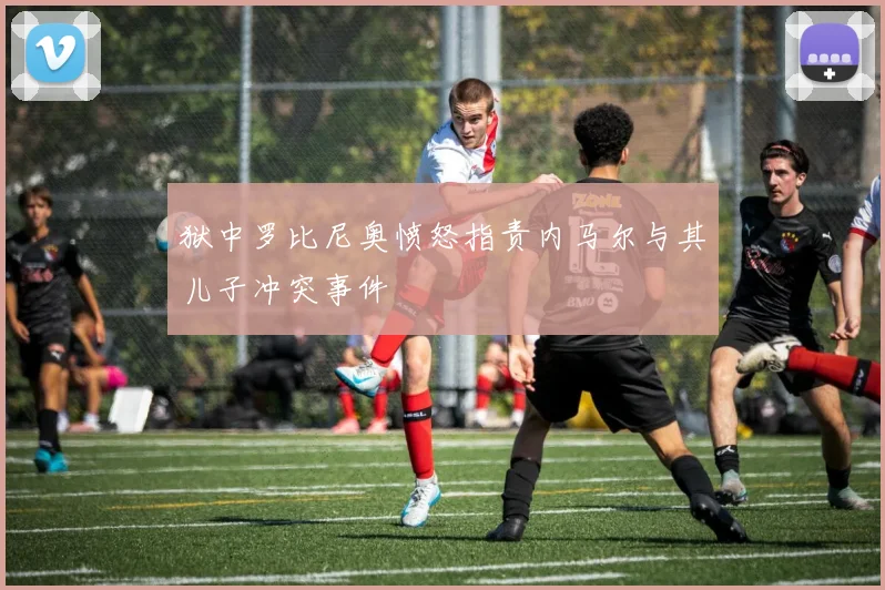狱中罗比尼奥愤怒指责内马尔与其儿子冲突事件