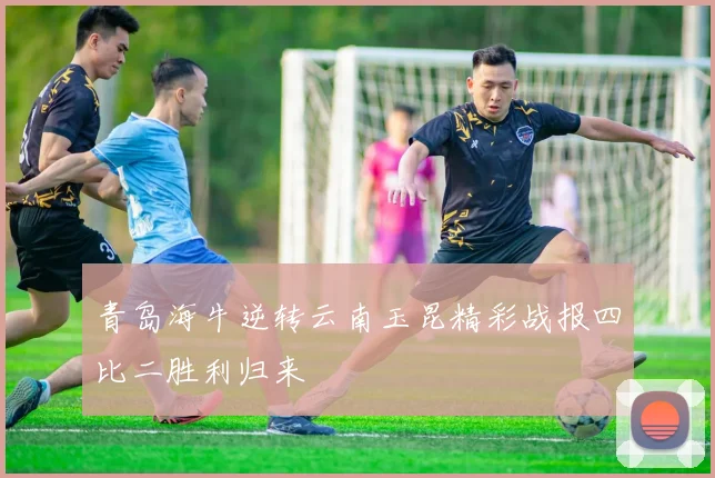 青岛海牛逆转云南玉昆精彩战报四比二胜利归来