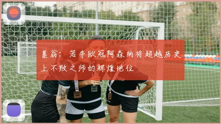 基翁：若夺欧冠阿森纳将超越历史上不败之师的辉煌地位