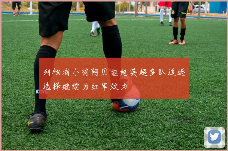 利物浦小将阿贝拒绝英超多队追逐选择继续为红军效力