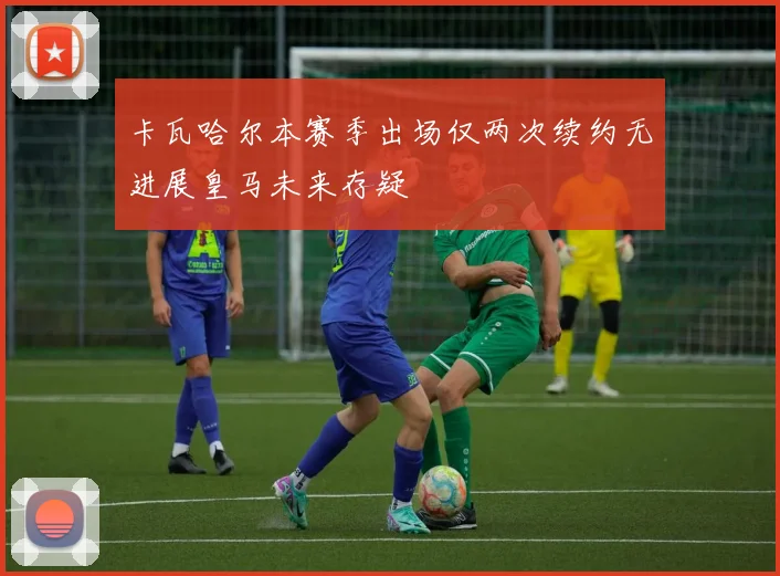 卡瓦哈尔本赛季出场仅两次续约无进展皇马未来存疑