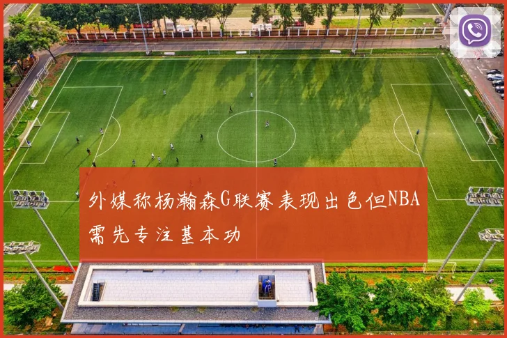 外媒称杨瀚森G联赛表现出色但NBA需先专注基本功