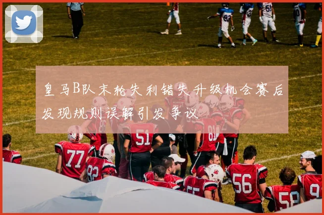 皇马B队末轮失利错失升级机会赛后发现规则误解引发争议