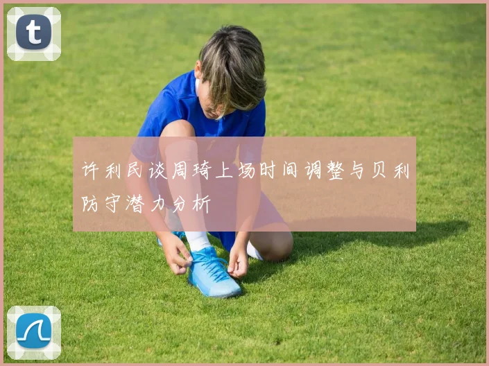 许利民谈周琦上场时间调整与贝利防守潜力分析