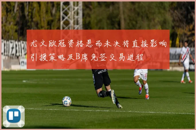 尤文欧冠资格悬而未决将直接影响引援策略及B席免签交易进程