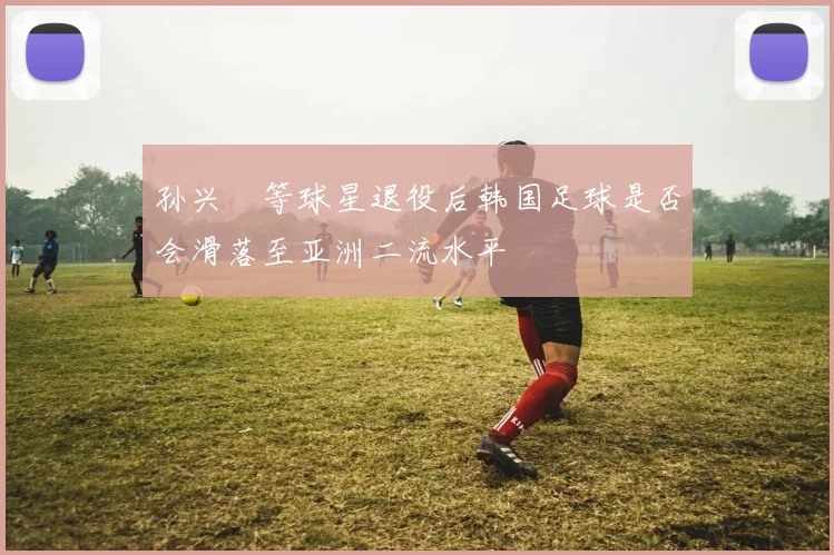 孙兴慜等球星退役后韩国足球是否会滑落至亚洲二流水平