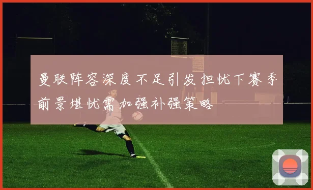 曼联阵容深度不足引发担忧下赛季前景堪忧需加强补强策略