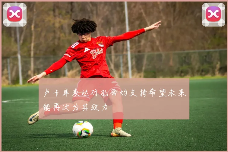 卢卡库表达对孔蒂的支持希望未来能再次为其效力