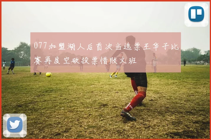077加盟湖人后首次当选票王华子比赛再度空砍投票惜败文班